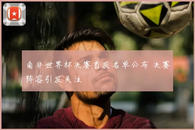 南非世界杯决赛首发名单公布 决赛阵容引发关注