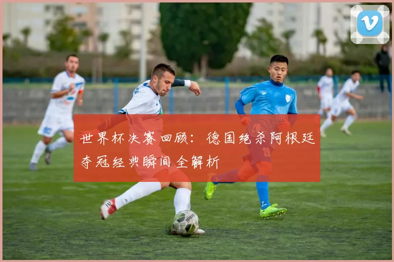 世界杯决赛回顾:德国绝杀阿根廷夺冠经典瞬间全解析