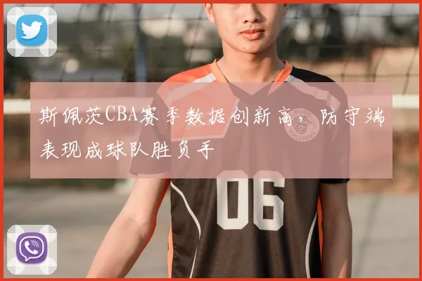 斯佩茨CBA赛季数据创新高，防守端表现成球队胜负手