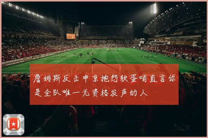詹姆斯反击申京抱怨软蛋哨直言你是全队唯一无资格发声的人