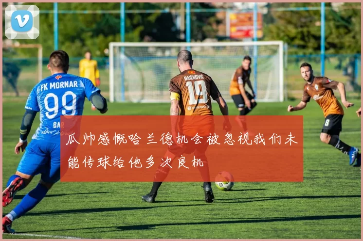 瓜帅感慨哈兰德机会被忽视我们未能传球给他多次良机