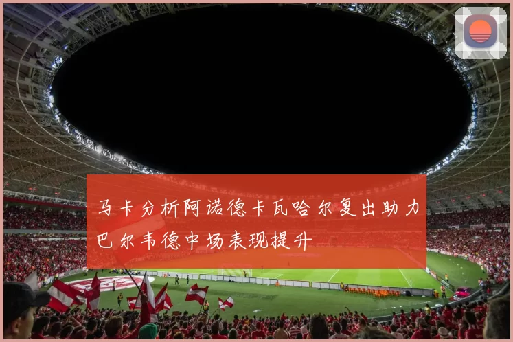 马卡分析阿诺德卡瓦哈尔复出助力巴尔韦德中场表现提升