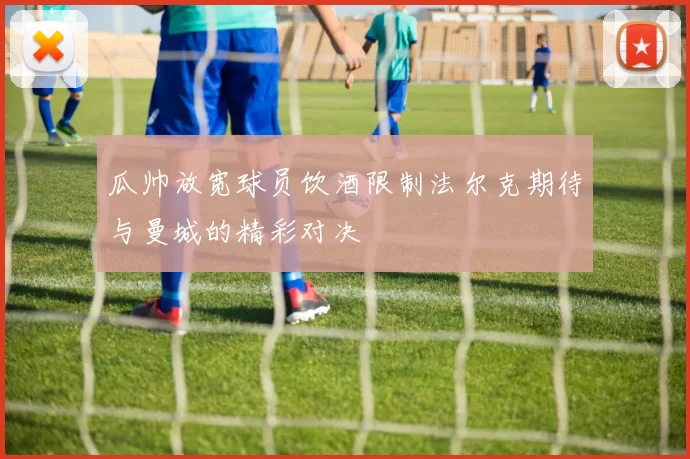 瓜帅放宽球员饮酒限制法尔克期待与曼城的精彩对决