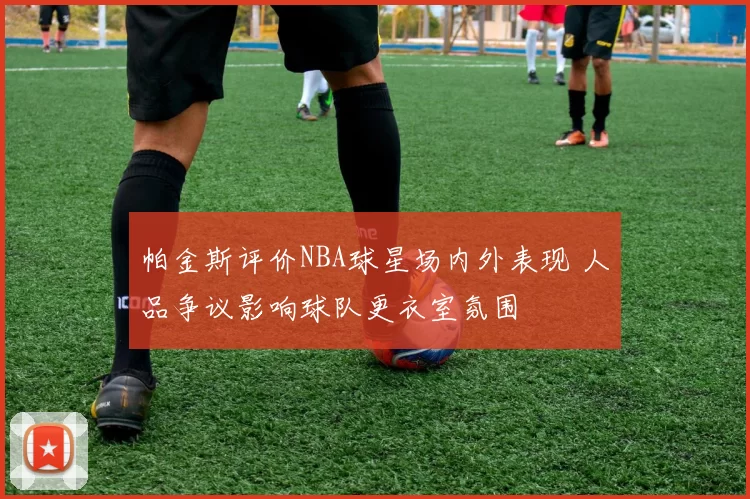 帕金斯评价NBA球星场内外表现 人品争议影响球队更衣室氛围