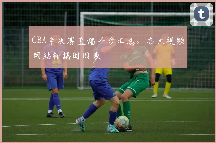 CBA半决赛直播平台汇总，各大视频网站转播时间表