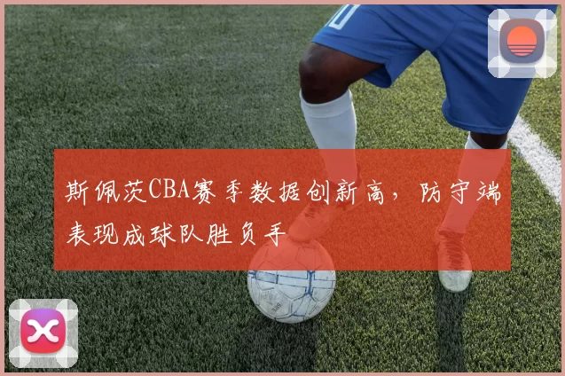 斯佩茨CBA赛季数据创新高，防守端表现成球队胜负手