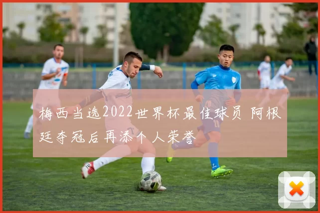 梅西当选2022世界杯最佳球员 阿根廷夺冠后再添个人荣誉