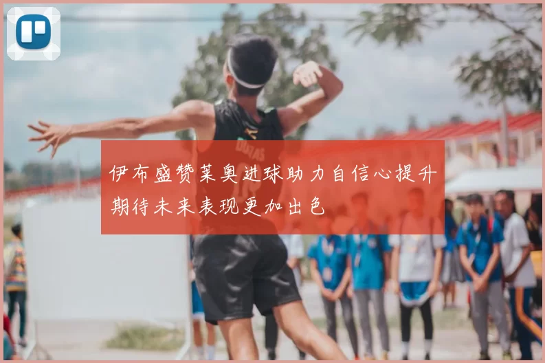 伊布盛赞莱奥进球助力自信心提升期待未来表现更加出色
